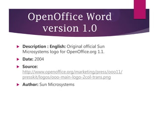 OpenOffice Word
version 1.0


Description : English: Original official Sun
Microsystems logo for OpenOffice.org 1.1.



Date: 2004



Source:
http://www.openoffice.org/marketing/press/ooo11/
presskit/logos/ooo-main-logo-2col-trans.png



Author: Sun Microsystems

 