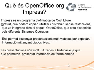 2
Què és OpenOffice.org
Impress?
Impress és un programa d'ofimàtica de Codi Lliure
(gratuït, que podem copiar, utilitzar i distribuir sense restriccions)
que ve integrada dins el paquet OpenOffice, que està disponible
pels diferents Sistemes Operatius.
Ens permet dissenyar presentacions molt vistoses per exposar,
Informació mitjançant diapositives.
Les presentacions són molt utilitzades a l'educació ja que
que permeten presentar informació de forma amena
 