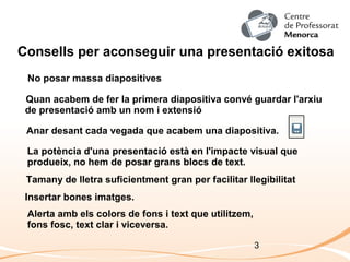 3
Consells per aconseguir una presentació exitosa
No posar massa diapositives
Alerta amb els colors de fons i text que utilitzem,
fons fosc, text clar i viceversa.
Insertar bones imatges.
La potència d'una presentació està en l'impacte visual que
produeix, no hem de posar grans blocs de text.
Anar desant cada vegada que acabem una diapositiva.
Quan acabem de fer la primera diapositiva convé guardar l'arxiu
de presentació amb un nom i extensió
Tamany de lletra suficientment gran per facilitar llegibilitat
 