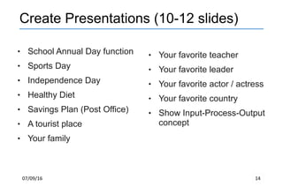 07/09/16 14
Create Presentations (10-12 slides)
 School Annual Day function
 Sports Day
 Independence Day
 Healthy Diet
 Savings Plan (Post Office)
 A tourist place
 Your family
 Your favorite teacher
 Your favorite leader
 Your favorite actor / actress
 Your favorite country
 Show Input-Process-Output
concept
 