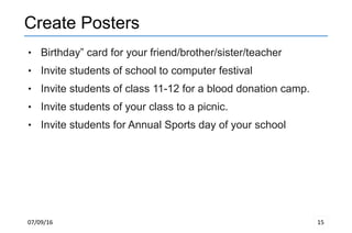 07/09/16 15
Create Posters
 Birthday” card for your friend/brother/sister/teacher
 Invite students of school to computer festival
 Invite students of class 11-12 for a blood donation camp.
 Invite students of your class to a picnic.
 Invite students for Annual Sports day of your school
 