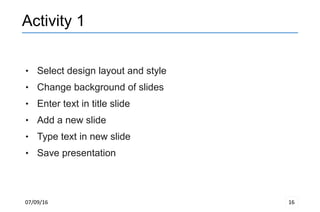 07/09/16 16
Activity 1
 Select design layout and style
 Change background of slides
 Enter text in title slide
 Add a new slide
 Type text in new slide
 Save presentation
 