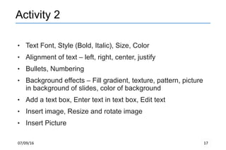 07/09/16 17
Activity 2
 Text Font, Style (Bold, Italic), Size, Color
 Alignment of text – left, right, center, justify
 Bullets, Numbering
 Background effects – Fill gradient, texture, pattern, picture
in background of slides, color of background
 Add a text box, Enter text in text box, Edit text
 Insert image, Resize and rotate image
 Insert Picture
 