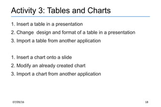 07/09/16 18
Activity 3: Tables and Charts
1. Insert a table in a presentation
2. Change design and format of a table in a presentation
3. Import a table from another application
1. Insert a chart onto a slide
2. Modify an already created chart
3. Import a chart from another application
 