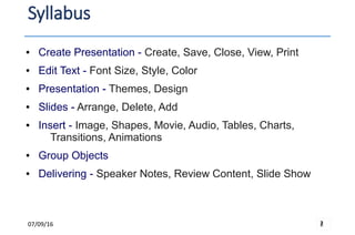 07/09/16 2
Syllabus
2
● Create Presentation - Create, Save, Close, View, Print
● Edit Text - Font Size, Style, Color
● Presentation - Themes, Design
● Slides - Arrange, Delete, Add
● Insert - Image, Shapes, Movie, Audio, Tables, Charts,
Transitions, Animations
● Group Objects
● Delivering - Speaker Notes, Review Content, Slide Show
 