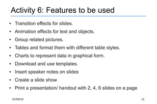 07/09/16 21
Activity 6: Features to be used
● Transition effects for slides.
● Animation effects for text and objects.
● Group related pictures.
● Tables and format them with different table styles.
● Charts to represent data in graphical form.
● Download and use templates.
● Insert speaker notes on slides
● Create a slide show
● Print a presentation/ handout with 2, 4, 6 slides on a page
 