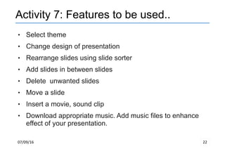 07/09/16 22
Activity 7: Features to be used..
 Select theme
 Change design of presentation
 Rearrange slides using slide sorter
 Add slides in between slides
 Delete unwanted slides
 Move a slide
 Insert a movie, sound clip
 Download appropriate music. Add music files to enhance
effect of your presentation.
 