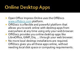 ¡  Open	Oﬃce	Impress	Online	uses	the	OﬃDocs	
www.oﬃdocs.com	platform.	
¡  OﬃDocs	is	a	ﬂexible	and	powerful	platform	that	
allows	you	to	work	online	with	desktop	apps	from	
everywhere	at	any	time	using	only	your	web	browser.		
¡  OﬃDocs	provides	you	online	desktop	apps	like	
LibreOﬃce,	GIMP,	Dia,	...	through	your	web	browser.		
¡  No	more	local	desktop	installations	are	required.	
OﬃDocs	gives	you	all	these	apps	online,	without	
needing	local	disk	space	or	computing	requirements.	
 