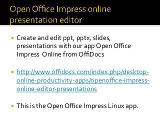 ¡  Create	and	edit	ppt,	pptx,	slides,	
presentations	with	our	app	Open	Oﬃce	
Impress		Online	from	OﬃDocs	
	
¡  http://www.oﬃdocs.com/index.php/desktop-
online-productivity-apps/openoﬃce-impress-
online-editor-presentations	
	
¡  This	is	the	Open	Oﬃce	Impress	Linux	app.	
 