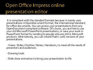 It	is	compliant	with	the	standard	formats	because	it	mainly	uses	
presentations	in	OpenDocument	format,	the	international	standard	
for	oﬃce	documents.	You	can	access	your	presentations	from	any	
OpenDocument	compliant	software.	Of	course,	you	are	free	to	use	
your	old	Microsoft	PowerPoint	presentations,	or	save	your	work	in	
PowerPoint	format	for	sending	to	people	who	are	still	in	Microsoft	
products.	Alternatively,	you	can	create	Flash	(.swf)	versions	of	your	
presentations.	
	
	-	Views:	Slides	/	Outline	/	Notes	/	Handouts,	to	meet	all	the	needs	of	
presenters	and	audiences.	
	
-	Drawing	tools	
	
-	Slide	show	animation	to	bring	your	presentation	to	life.		
	
	
	
 