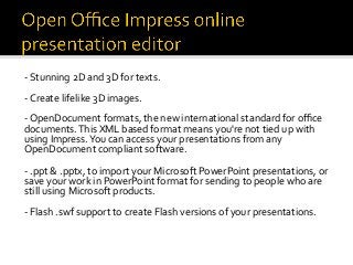 -	Stunning	2D	and	3D	for	texts.		
	
-	Create	lifelike	3D	images.	
	
-	OpenDocument	formats,	the	new	international	standard	for	oﬃce	
documents.	This	XML	based	format	means	you're	not	tied	up	with	
using	Impress.	You	can	access	your	presentations	from	any	
OpenDocument	compliant	software.	
	
-	.ppt	&	.pptx,	to	import	your	Microsoft	PowerPoint	presentations,	or	
save	your	work	in	PowerPoint	format	for	sending	to	people	who	are	
still	using	Microsoft	products.	
	
-	Flash	.swf	support	to	create	Flash	versions	of	your	presentations.	
 