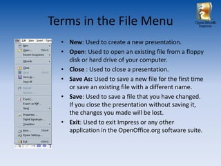 Terms in the File Menu                             OpenOffice®
                                                     Impress




  • New: Used to create a new presentation.
  • Open: Used to open an existing file from a floppy
    disk or hard drive of your computer.
  • Close : Used to close a presentation.
  • Save As: Used to save a new file for the first time
    or save an existing file with a different name.
  • Save: Used to save a file that you have changed.
    If you close the presentation without saving it,
    the changes you made will be lost.
  • Exit: Used to exit Impress or any other
    application in the OpenOffice.org software suite.
 