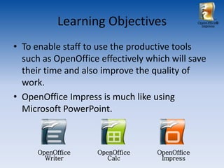Learning Objectives                  OpenOffice®
                                                  Impress




• To enable staff to use the productive tools
  such as OpenOffice effectively which will save
  their time and also improve the quality of
  work.
• OpenOffice Impress is much like using
  Microsoft PowerPoint.



      OpenOffice    OpenOffice     OpenOffice
        Writer         Calc         Impress
 