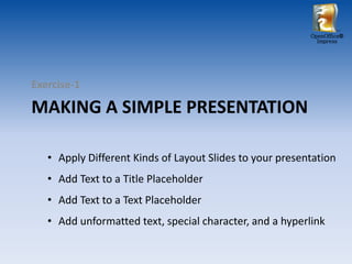 OpenOffice®
                                                            Impress




Exercise-1

MAKING A SIMPLE PRESENTATION

   • Apply Different Kinds of Layout Slides to your presentation
   • Add Text to a Title Placeholder
   • Add Text to a Text Placeholder
   • Add unformatted text, special character, and a hyperlink
 
