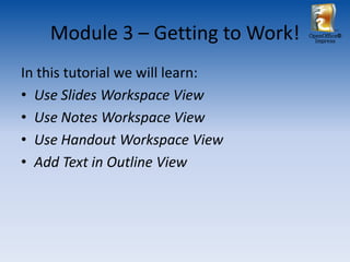 Module 3 – Getting to Work!   OpenOffice®
                                    Impress




In this tutorial we will learn:
• Use Slides Workspace View
• Use Notes Workspace View
• Use Handout Workspace View
• Add Text in Outline View
 