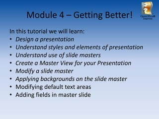 Module 4 – Getting Better!               OpenOffice®
                                                 Impress




In this tutorial we will learn:
• Design a presentation
• Understand styles and elements of presentation
• Understand use of slide masters
• Create a Master View for your Presentation
• Modify a slide master
• Applying backgrounds on the slide master
• Modifying default text areas
• Adding fields in master slide
 