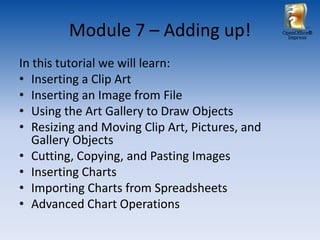 Module 7 – Adding up!                  OpenOffice®
                                                  Impress




In this tutorial we will learn:
• Inserting a Clip Art
• Inserting an Image from File
• Using the Art Gallery to Draw Objects
• Resizing and Moving Clip Art, Pictures, and
   Gallery Objects
• Cutting, Copying, and Pasting Images
• Inserting Charts
• Importing Charts from Spreadsheets
• Advanced Chart Operations
 