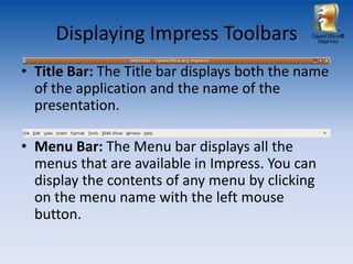 Displaying Impress Toolbars              OpenOffice®
                                                Impress




• Title Bar: The Title bar displays both the name
  of the application and the name of the
  presentation.

• Menu Bar: The Menu bar displays all the
  menus that are available in Impress. You can
  display the contents of any menu by clicking
  on the menu name with the left mouse
  button.
 