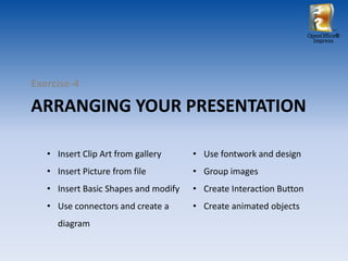 OpenOffice®
                                                                      Impress




Exercise-4

ARRANGING YOUR PRESENTATION

   • Insert Clip Art from gallery     • Use fontwork and design
   • Insert Picture from file         • Group images
   • Insert Basic Shapes and modify   • Create Interaction Button
   • Use connectors and create a      • Create animated objects
     diagram
 