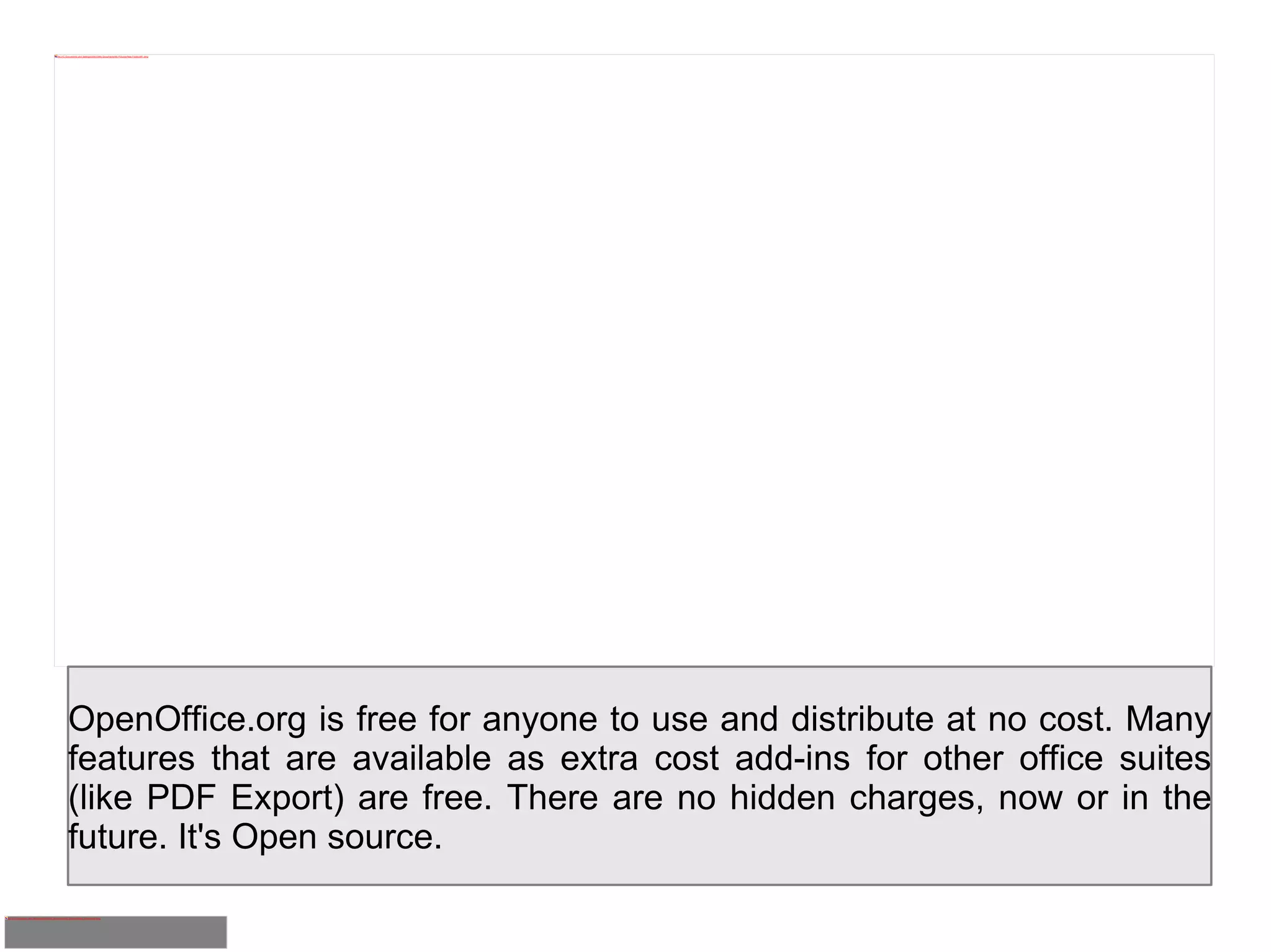 OpenOffice.org is free for anyone to use and distribute at no cost. Many features that are available as extra cost add-ins for other office suites (like PDF Export) are free. There are no hidden charges, now or in the future. It's Open source. 