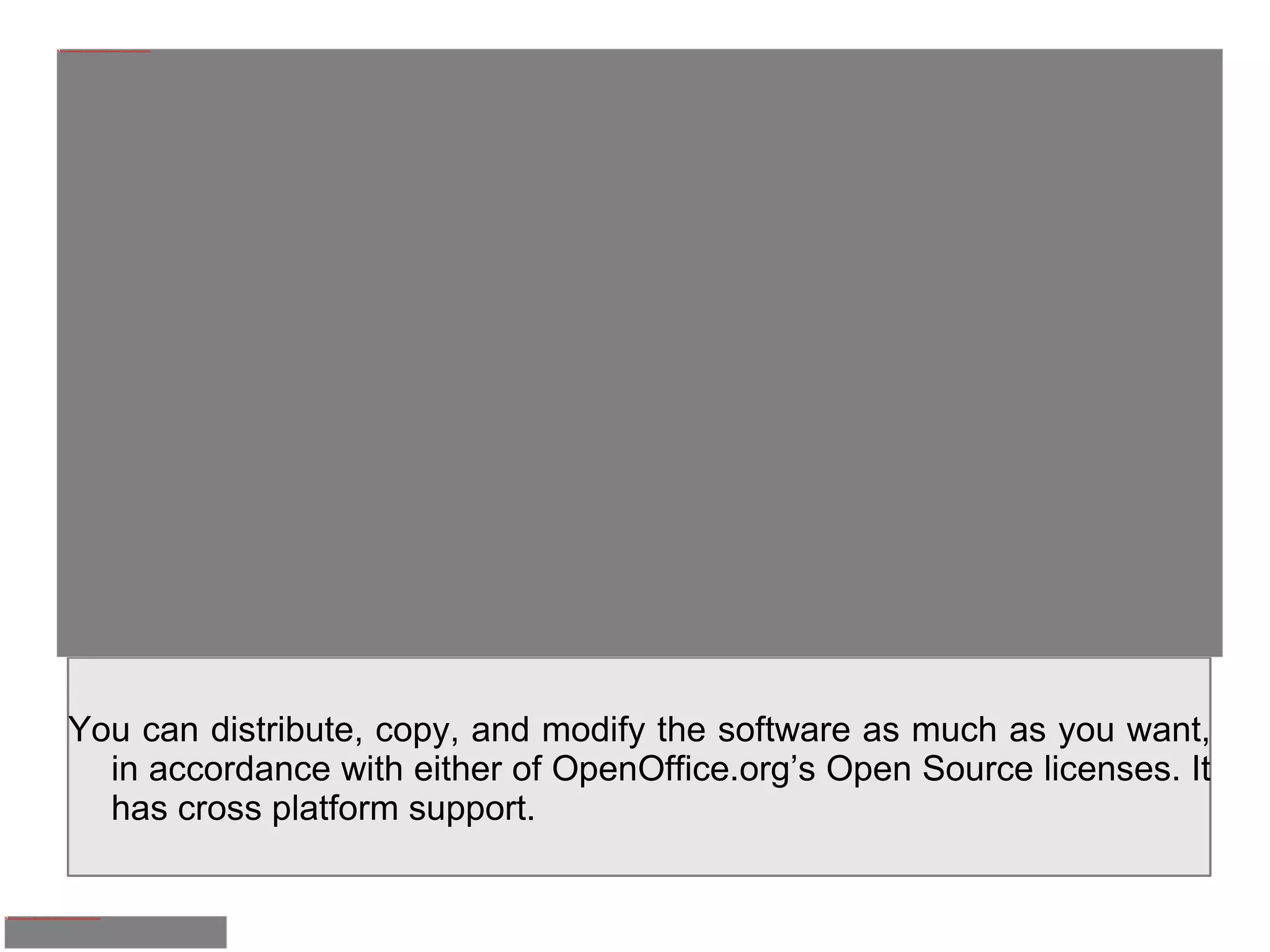 You can distribute, copy, and modify the software as much as you want, in accordance with either of OpenOffice.org’s Open Source licenses. It has cross platform support. 