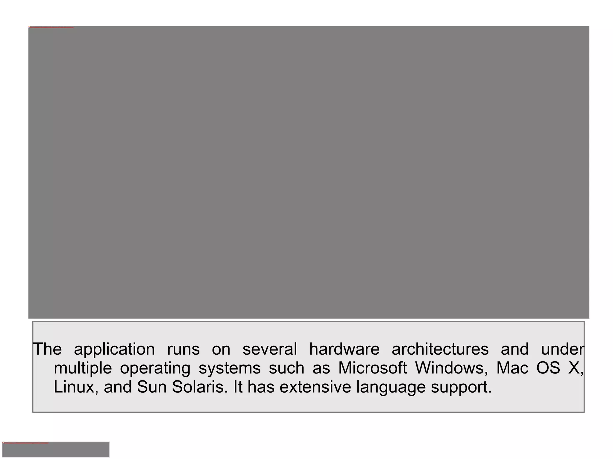 The application runs on several hardware architectures and under multiple operating systems such as Microsoft Windows, Mac OS X, Linux, and Sun Solaris. It has extensive language support. 