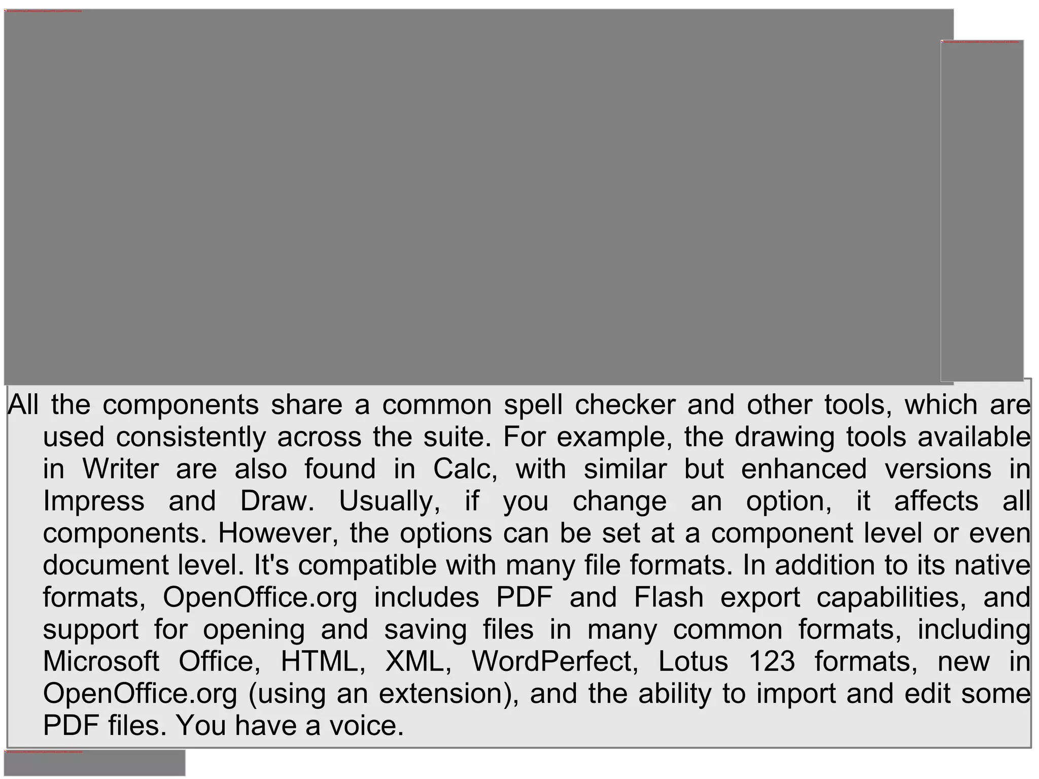 All the components share a common spell checker and other tools, which are used consistently across the suite. For example, the drawing tools available in Writer are also found in Calc, with similar but enhanced versions in Impress and Draw. Usually, if you change an option, it affects all components. However, the options can be set at a component level or even document level. It's compatible with many file formats. In addition to its native formats, OpenOffice.org includes PDF and Flash export capabilities, and support for opening and saving files in many common formats, including Microsoft Office, HTML, XML, WordPerfect, Lotus 123 formats, new in OpenOffice.org (using an extension), and the ability to import and edit some PDF files. You have a voice. 