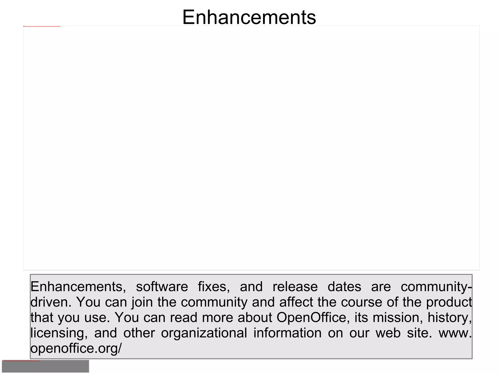Enhancements Enhancements, software fixes, and release dates are community-driven. You can join the community and affect the course of the product that you use. You can read more about OpenOffice, its mission, history, licensing, and other organizational information on our web site. www. openoffice.org/ 