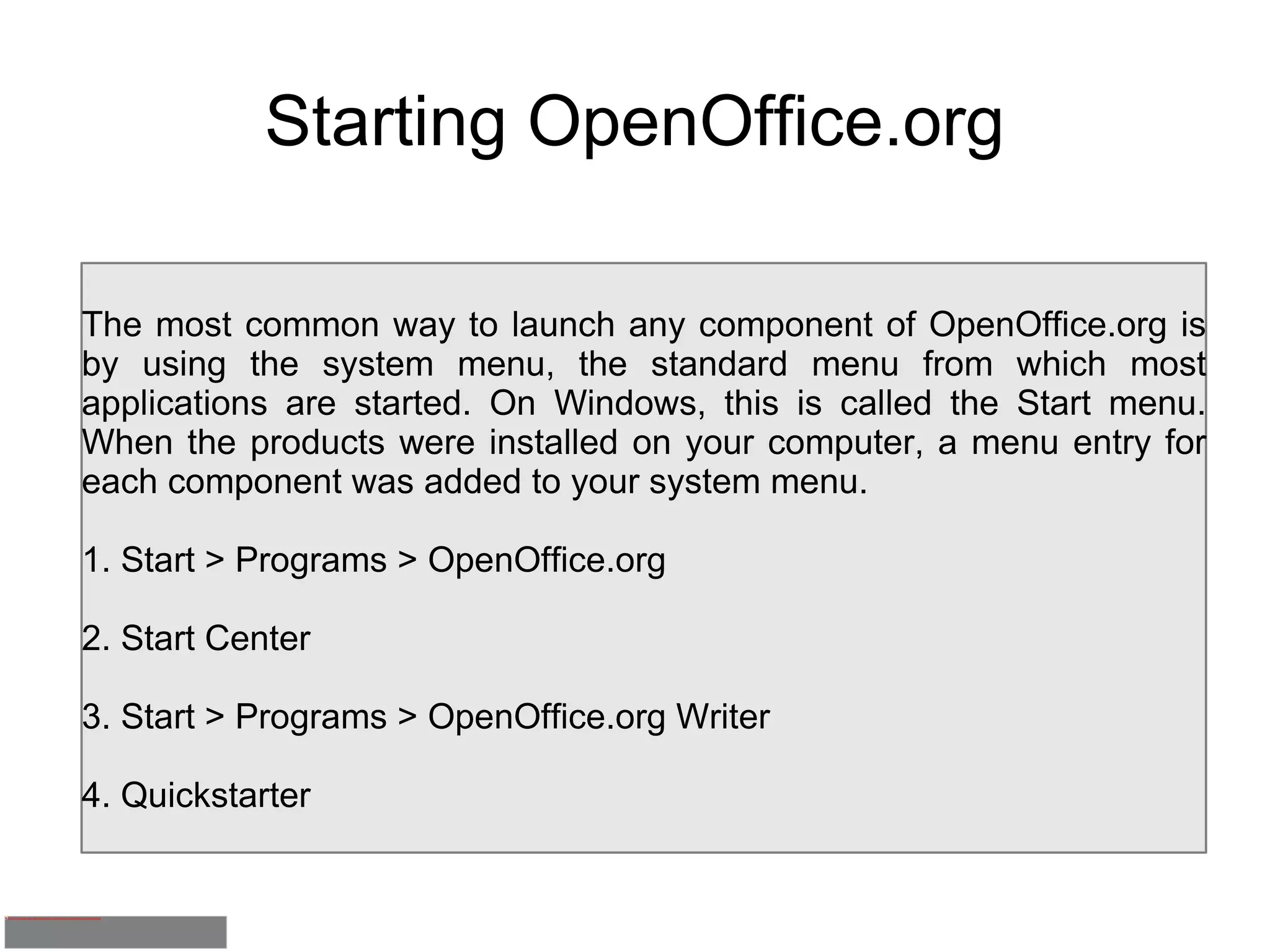 Starting OpenOffice.org The most common way to launch any component of OpenOffice.org is by using the system menu, the standard menu from which most applications are started. On Windows, this is called the Start menu. When the products were installed on your computer, a menu entry for each component was added to your system menu. 1. Start > Programs > OpenOffice.org 2. Start Center 3. Start > Programs > OpenOffice.org Writer 4. Quickstarter 