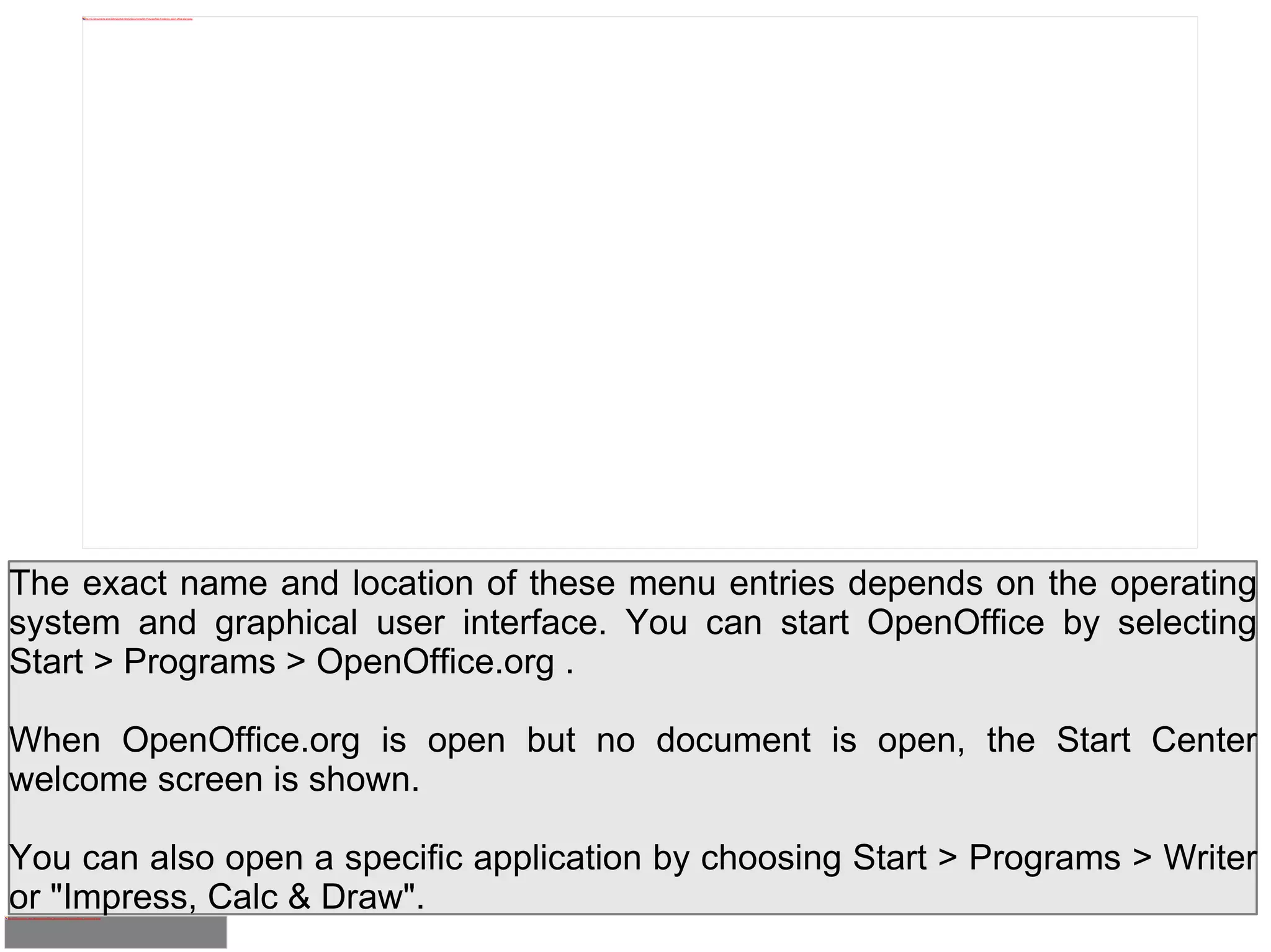 The exact name and location of these menu entries depends on the operating system and graphical user interface. You can start OpenOffice by selecting Start > Programs > OpenOffice.org . When OpenOffice.org is open but no document is open, the Start Center welcome screen is shown. You can also open a specific application by choosing Start > Programs > Writer or "Impress, Calc & Draw". 