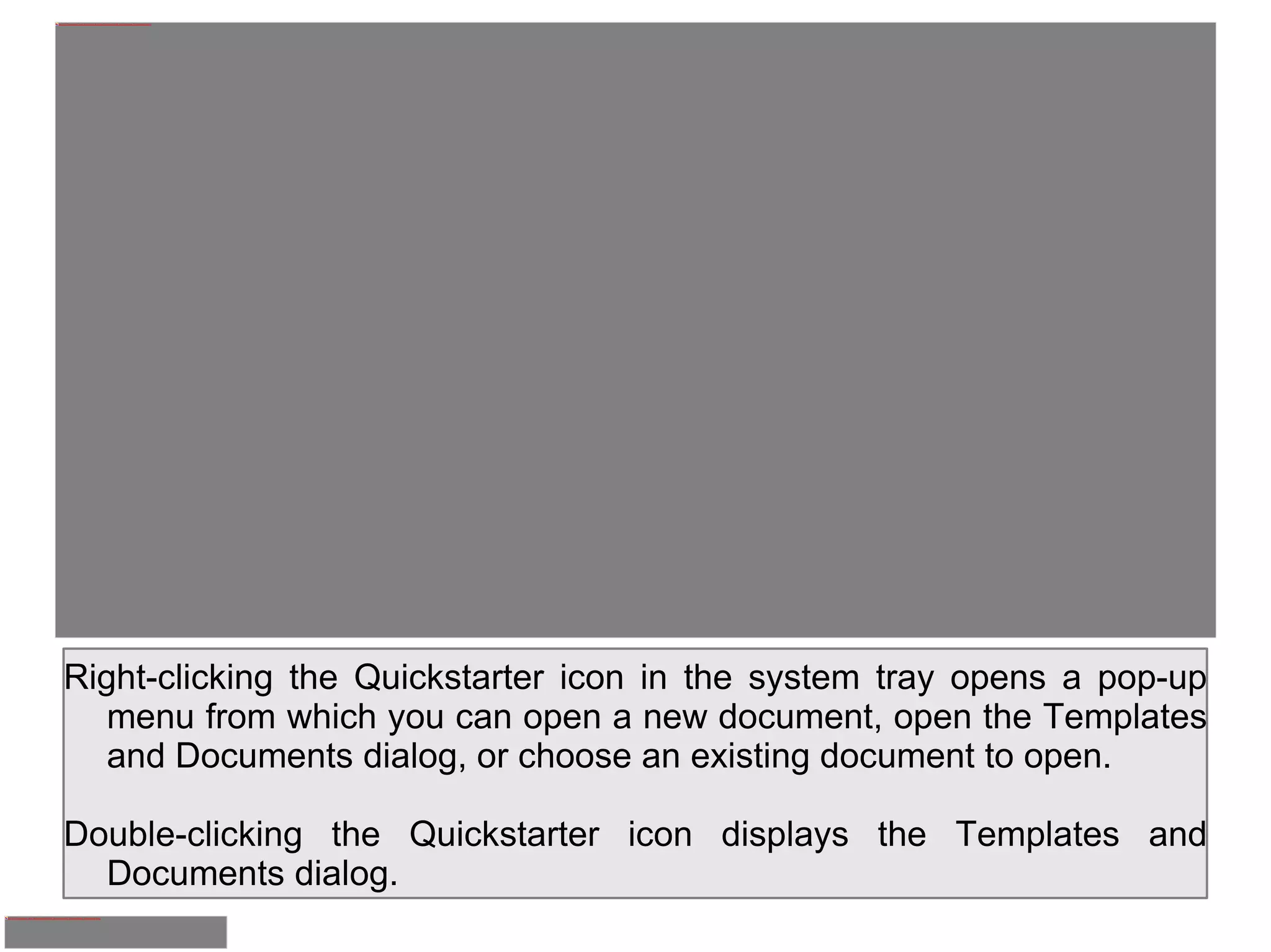 Right-clicking the Quickstarter icon in the system tray opens a pop-up menu from which you can open a new document, open the Templates and Documents dialog, or choose an existing document to open. Double-clicking the Quickstarter icon displays the Templates and Documents dialog. 