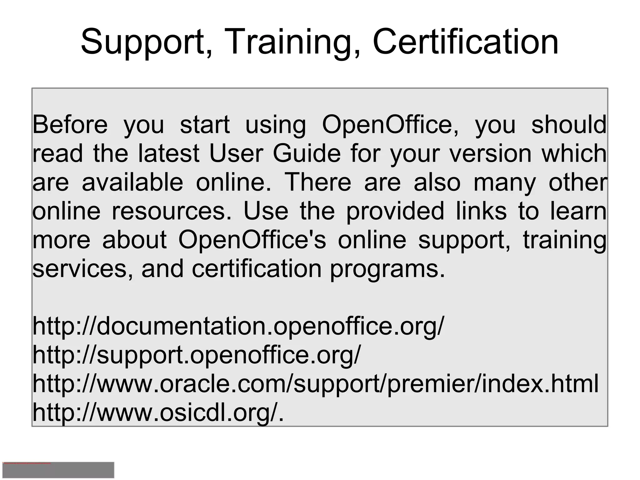 Support, Training, Certification Before you start using OpenOffice, you should read the latest User Guide for your version which are available online. There are also many other online resources. Use the provided links to learn more about OpenOffice's online support, training services, and certification programs.  http://documentation.openoffice.org/ http://support.openoffice.org/ http://www.oracle.com/support/premier/index.html http://www.osicdl.org/. 