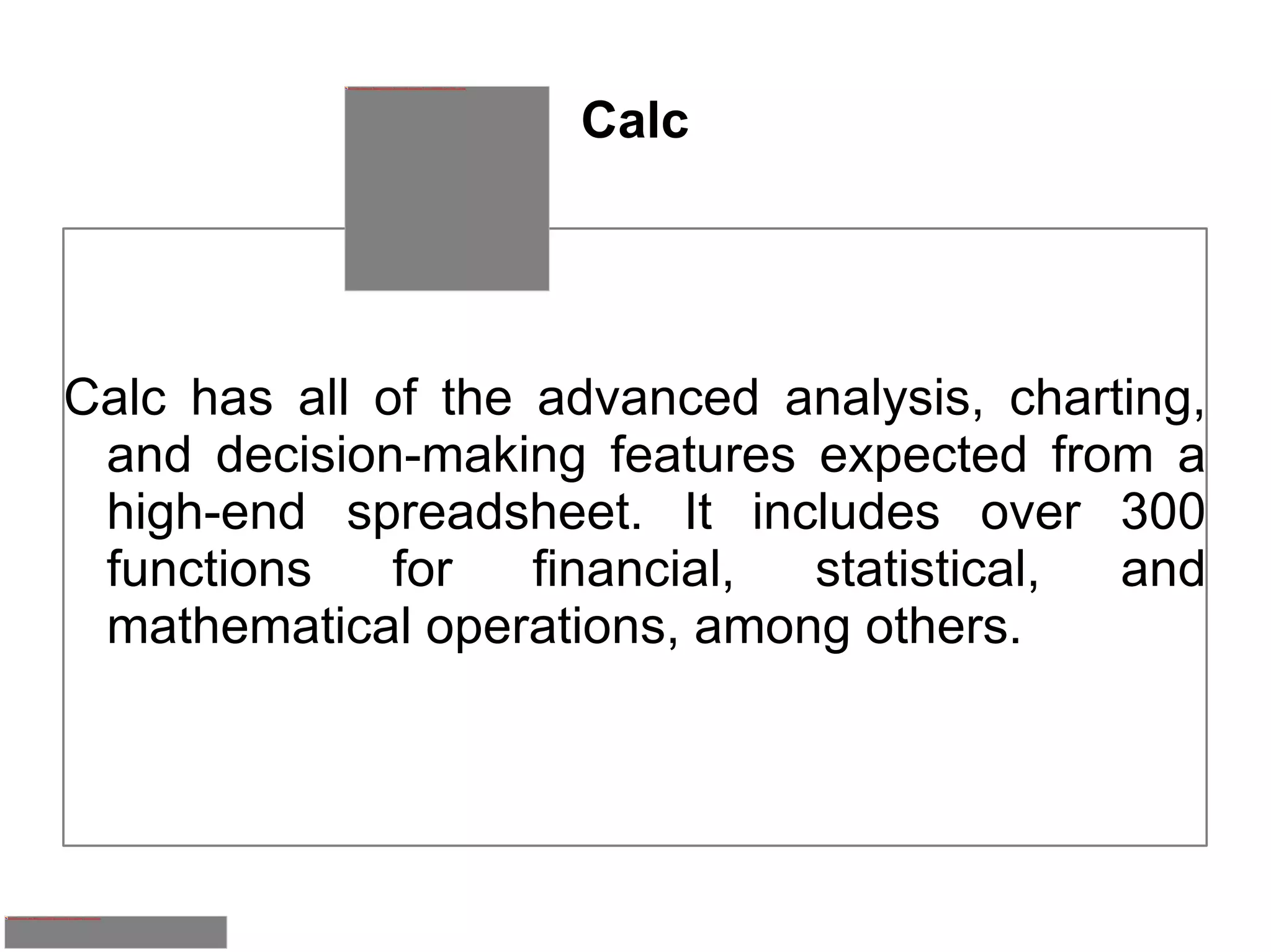 Calc Calc has all of the advanced analysis, charting, and decision-making features expected from a high-end spreadsheet. It includes over 300 functions for financial, statistical, and mathematical operations, among others. 