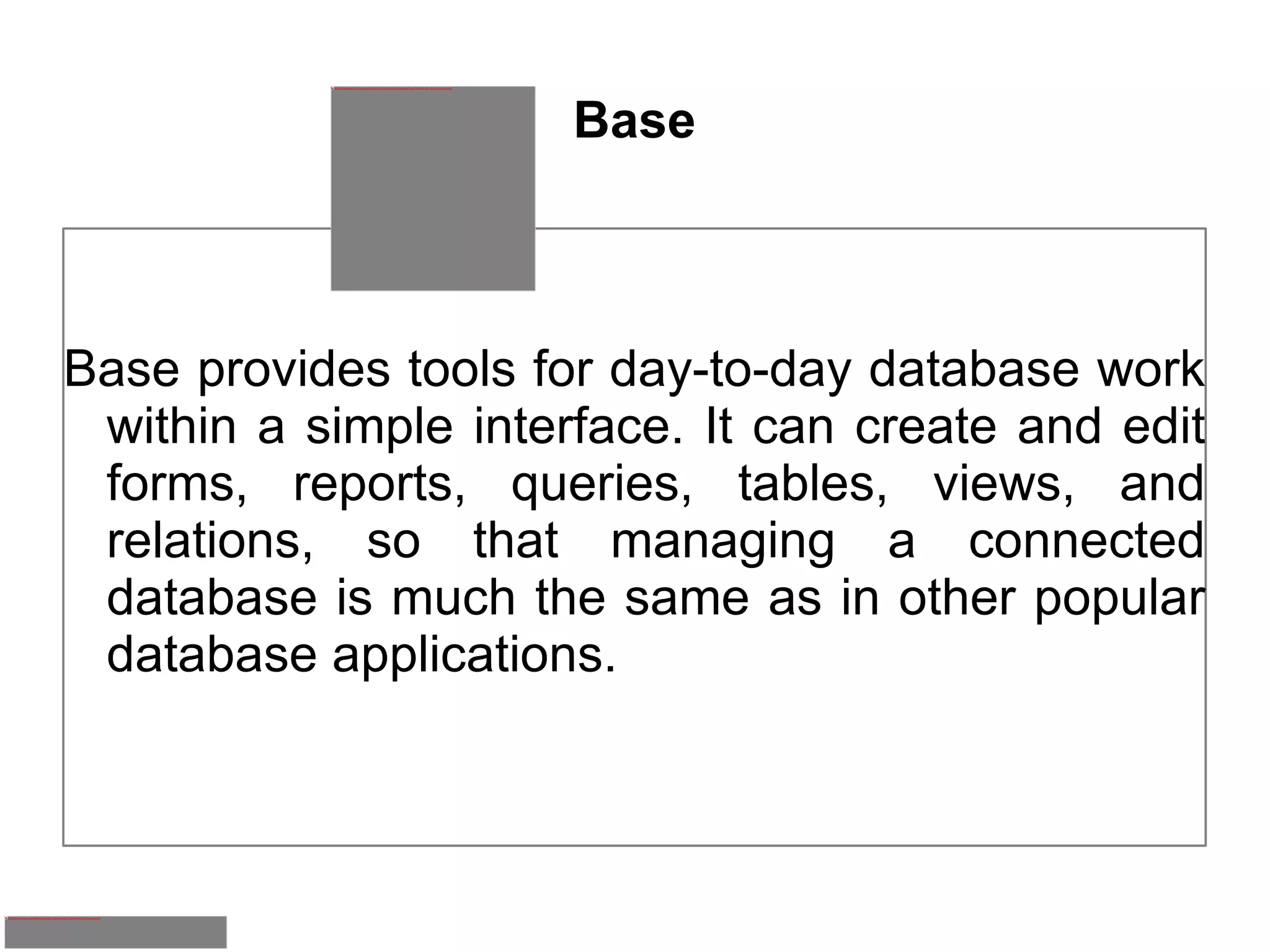 Base Base provides tools for day-to-day database work within a simple interface. It can create and edit forms, reports, queries, tables, views, and relations, so that managing a connected database is much the same as in other popular database applications. 