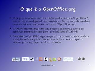 O que é o OpenOffice.org O projeto e o software são referenciados geralmente como "OpenOffice" mas, devido a uma disputa de marca registada, a Sun foi obrigada a mudar o nome do software, que passou a se chamar "OpenOffice.org" O  OpenOffice.org  surge como uma poderosa alternativa a pacotes de aplicativos proprietários (não-livres) como o Microsoft Office®.  Além disso, o OpenOffice.org é compatível com a maioria destes produtos e pode tanto abrir arquivos editados nesses softwares como exportar arquivos para serem depois usados nos mesmos. 