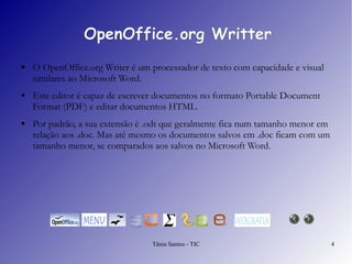 OpenOffice.org Writter O  OpenOffice.org Writer  é um processador de texto com capacidade e visual similares ao Microsoft Word.  Este editor é capaz de escrever documentos no formato Portable Document Format (PDF) e editar documentos HTML.  Por padrão, a sua extensão é .odt que geralmente fica num tamanho menor em relação aos .doc. Mas até mesmo os documentos salvos em .doc ficam com um tamanho menor, se comparados aos salvos no Microsoft Word. 