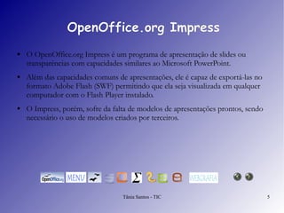 OpenOffice.org Impress O  OpenOffice.org Impress  é um programa de apresentação de slides ou transparências com capacidades similares ao Microsoft PowerPoint.  Além das capacidades comuns de apresentações, ele é capaz de exportá-las no formato Adobe Flash (SWF) permitindo que ela seja visualizada em qualquer computador com o Flash Player instalado.  O  Impress , porém, sofre da falta de modelos de apresentações prontos, sendo necessário o uso de modelos criados por terceiros. 