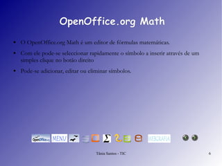 OpenOffice.org Math O  OpenOffice.org Math  é um editor de fórmulas matemáticas. Com ele pode-se seleccionar rapidamente o símbolo a inserir através de um simples clique no botão direito  Pode-se adicionar, editar ou eliminar símbolos.  