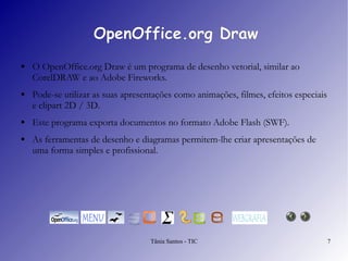 OpenOffice.org Draw O  OpenOffice.org Draw  é um programa de desenho vetorial, similar ao CorelDRAW e ao Adobe Fireworks. Pode-se utilizar as suas apresentações como animações, filmes, efeitos especiais e clipart 2D / 3D.  Este programa exporta documentos no formato Adobe Flash (SWF).  As ferramentas de desenho e diagramas permitem-lhe criar apresentações de uma forma simples e profissional. 