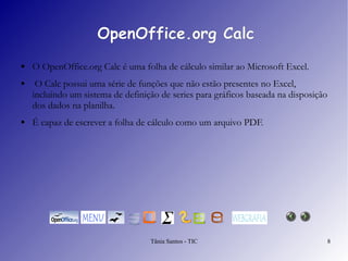 OpenOffice.org Calc O  OpenOffice.org Calc  é uma folha de cálculo similar ao Microsoft Excel. O Calc possui uma série de funções que não estão presentes no Excel, incluindo um sistema de definição de series para gráficos baseada na disposição dos dados na planilha.  É capaz de escrever a folha de cálculo como um arquivo PDF. 