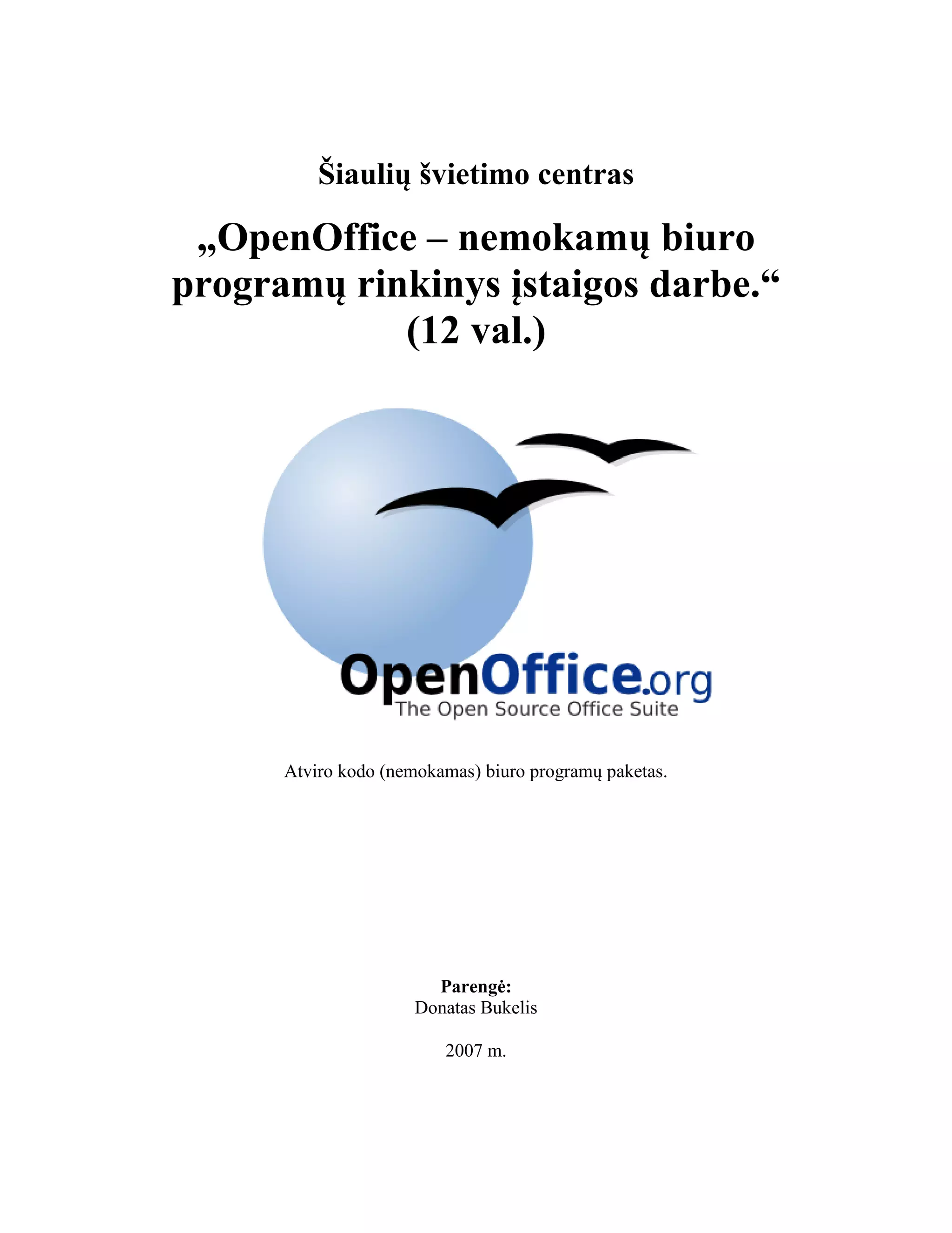 Šiaulių švietimo centras
„OpenOffice – nemokamų biuro
programų rinkinys įstaigos darbe.“
(12 val.)
Atviro kodo (nemokamas) biuro programų paketas.
Parengė:
Donatas Bukelis
2007 m.
 