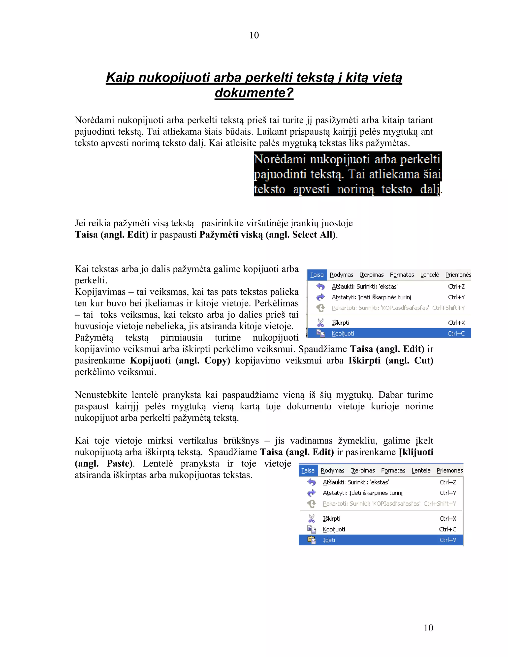 10
10
Kaip nukopijuoti arba perkelti tekstą į kitą vietą
dokumente?
Norėdami nukopijuoti arba perkelti tekstą prieš tai turite jį pasižymėti arba kitaip tariant
pajuodinti tekstą. Tai atliekama šiais būdais. Laikant prispaustą kairįjį pelės mygtuką ant
teksto apvesti norimą teksto dalį. Kai atleisite palės mygtuką tekstas liks pažymėtas.
Jei reikia pažymėti visą tekstą –pasirinkite viršutinėje įrankių juostoje
Taisa (angl. Edit) ir paspausti Pažymėti viską (angl. Select All).
Kai tekstas arba jo dalis pažymėta galime kopijuoti arba
perkelti.
Kopijavimas – tai veiksmas, kai tas pats tekstas palieka
ten kur buvo bei įkeliamas ir kitoje vietoje. Perkėlimas
– tai toks veiksmas, kai teksto arba jo dalies prieš tai
buvusioje vietoje nebelieka, jis atsiranda kitoje vietoje.
Pažymėtą tekstą pirmiausia turime nukopijuoti
kopijavimo veiksmui arba iškirpti perkėlimo veiksmui. Spaudžiame Taisa (angl. Edit) ir
pasirenkame Kopijuoti (angl. Copy) kopijavimo veiksmui arba Iškirpti (angl. Cut)
perkėlimo veiksmui.
Nenustebkite lentelė pranyksta kai paspaudžiame vieną iš šių mygtukų. Dabar turime
paspaust kairįjį pelės mygtuką vieną kartą toje dokumento vietoje kurioje norime
nukopijuot arba perkelti pažymėtą tekstą.
Kai toje vietoje mirksi vertikalus brūkšnys – jis vadinamas žymekliu, galime įkelt
nukopijuotą arba iškirptą tekstą. Spaudžiame Taisa (angl. Edit) ir pasirenkame Įklijuoti
(angl. Paste). Lentelė pranyksta ir toje vietoje
atsiranda iškirptas arba nukopijuotas tekstas.
 