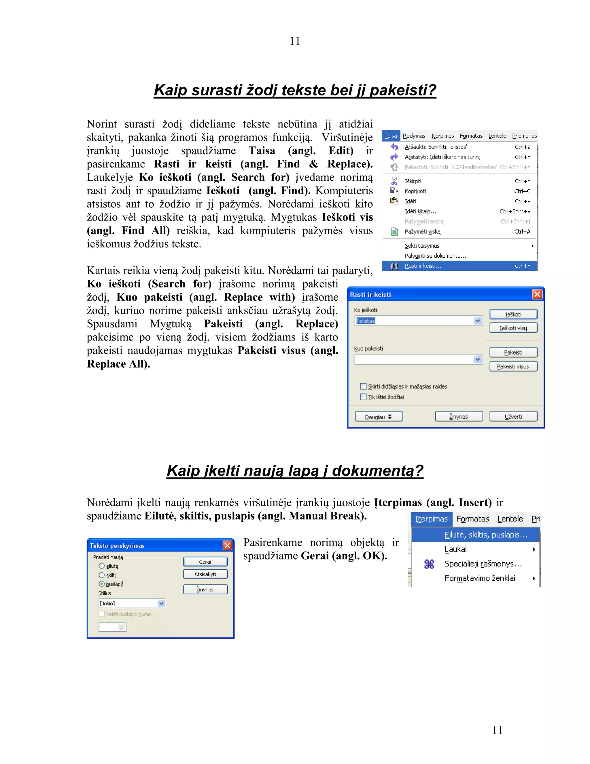 11
11
Kaip surasti žodį tekste bei jį pakeisti?
Norint surasti žodį dideliame tekste nebūtina jį atidžiai
skaityti, pakanka žinoti šią programos funkciją. Viršutinėje
įrankių juostoje spaudžiame Taisa (angl. Edit) ir
pasirenkame Rasti ir keisti (angl. Find & Replace).
Laukelyje Ko ieškoti (angl. Search for) įvedame norimą
rasti žodį ir spaudžiame Ieškoti (angl. Find). Kompiuteris
atsistos ant to žodžio ir jį pažymės. Norėdami ieškoti kito
žodžio vėl spauskite tą patį mygtuką. Mygtukas Ieškoti vis
(angl. Find All) reiškia, kad kompiuteris pažymės visus
ieškomus žodžius tekste.
Kartais reikia vieną žodį pakeisti kitu. Norėdami tai padaryti,
Ko ieškoti (Search for) įrašome norimą pakeisti
žodį, Kuo pakeisti (angl. Replace with) įrašome
žodį, kuriuo norime pakeisti anksčiau užrašytą žodį.
Spausdami Mygtuką Pakeisti (angl. Replace)
pakeisime po vieną žodį, visiem žodžiams iš karto
pakeisti naudojamas mygtukas Pakeisti visus (angl.
Replace All).
Kaip įkelti naują lapą į dokumentą?
Norėdami įkelti naują renkamės viršutinėje įrankių juostoje Įterpimas (angl. Insert) ir
spaudžiame Eilutė, skiltis, puslapis (angl. Manual Break).
Pasirenkame norimą objektą ir
spaudžiame Gerai (angl. OK).
 