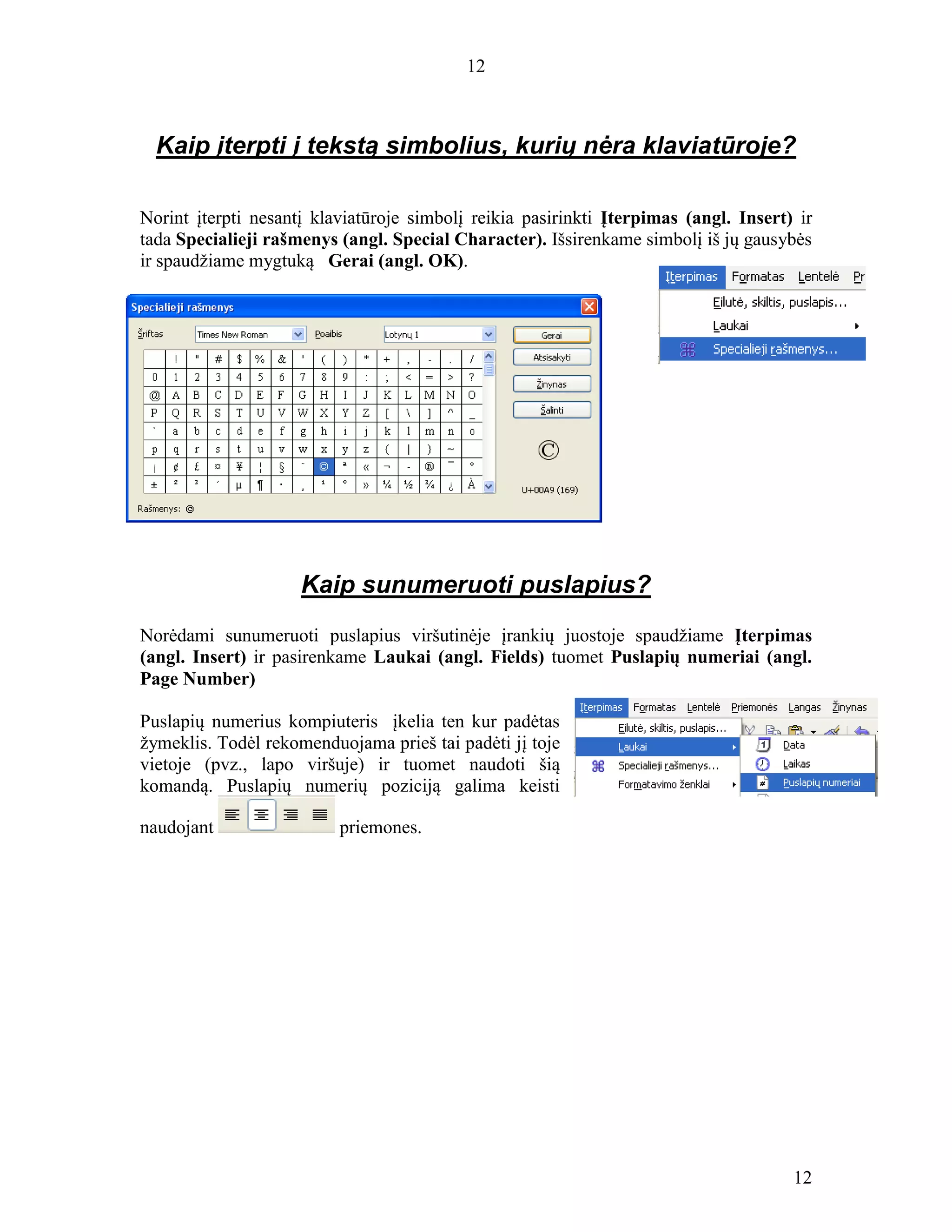 12
12
Kaip įterpti į tekstą simbolius, kurių nėra klaviatūroje?
Norint įterpti nesantį klaviatūroje simbolį reikia pasirinkti Įterpimas (angl. Insert) ir
tada Specialieji rašmenys (angl. Special Character). Išsirenkame simbolį iš jų gausybės
ir spaudžiame mygtuką Gerai (angl. OK).
Kaip sunumeruoti puslapius?
Norėdami sunumeruoti puslapius viršutinėje įrankių juostoje spaudžiame Įterpimas
(angl. Insert) ir pasirenkame Laukai (angl. Fields) tuomet Puslapių numeriai (angl.
Page Number)
Puslapių numerius kompiuteris įkelia ten kur padėtas
žymeklis. Todėl rekomenduojama prieš tai padėti jį toje
vietoje (pvz., lapo viršuje) ir tuomet naudoti šią
komandą. Puslapių numerių poziciją galima keisti
naudojant priemones.
 