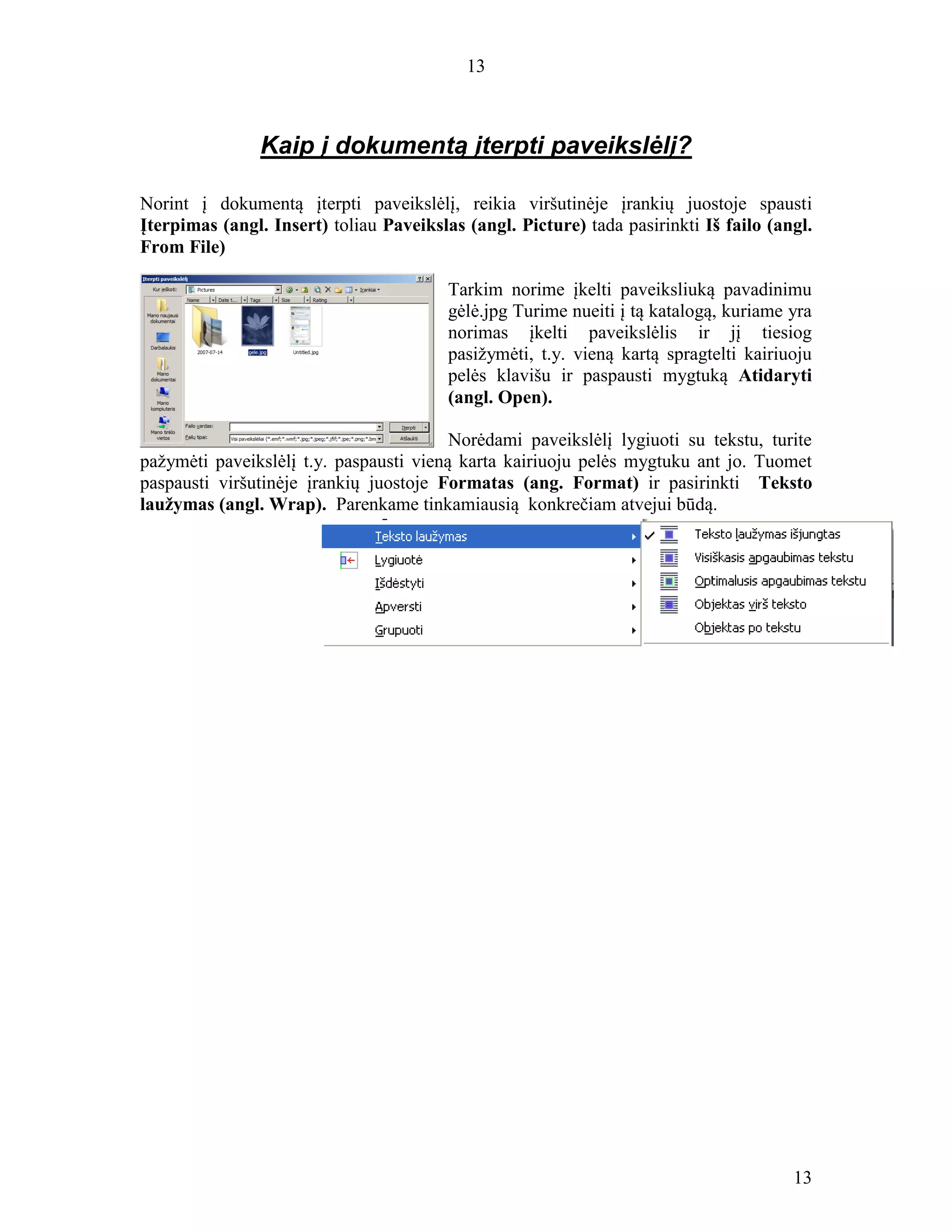 13
13
Kaip į dokumentą įterpti paveikslėlį?
Norint į dokumentą įterpti paveikslėlį, reikia viršutinėje įrankių juostoje spausti
Įterpimas (angl. Insert) toliau Paveikslas (angl. Picture) tada pasirinkti Iš failo (angl.
From File)
Tarkim norime įkelti paveiksliuką pavadinimu
gėlė.jpg Turime nueiti į tą katalogą, kuriame yra
norimas įkelti paveikslėlis ir jį tiesiog
pasižymėti, t.y. vieną kartą spragtelti kairiuoju
pelės klavišu ir paspausti mygtuką Atidaryti
(angl. Open).
Norėdami paveikslėlį lygiuoti su tekstu, turite
pažymėti paveikslėlį t.y. paspausti vieną karta kairiuoju pelės mygtuku ant jo. Tuomet
paspausti viršutinėje įrankių juostoje Formatas (ang. Format) ir pasirinkti Teksto
laužymas (angl. Wrap). Parenkame tinkamiausią konkrečiam atvejui būdą.
 