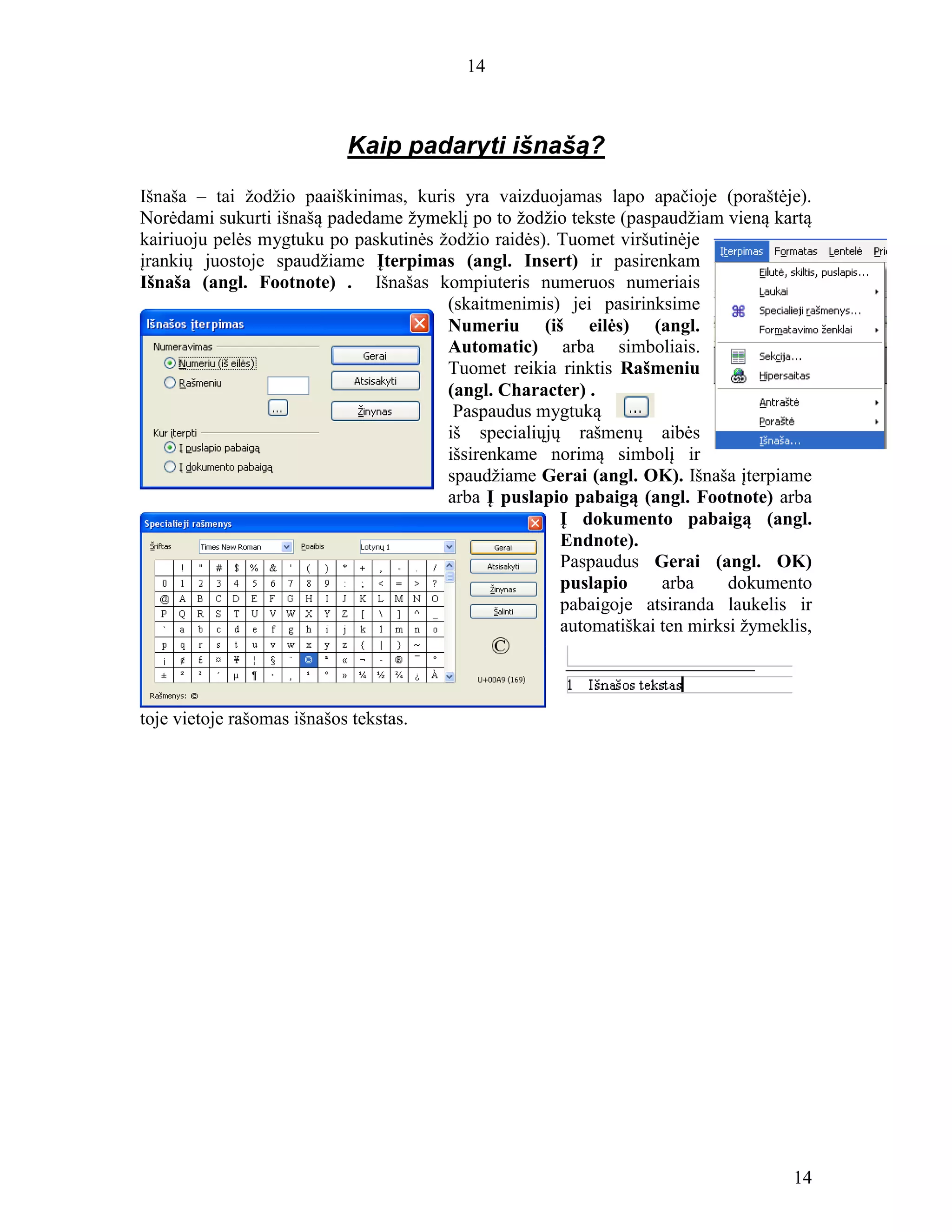 14
14
Kaip padaryti išnašą?
Išnaša – tai žodžio paaiškinimas, kuris yra vaizduojamas lapo apačioje (poraštėje).
Norėdami sukurti išnašą padedame žymeklį po to žodžio tekste (paspaudžiam vieną kartą
kairiuoju pelės mygtuku po paskutinės žodžio raidės). Tuomet viršutinėje
įrankių juostoje spaudžiame Įterpimas (angl. Insert) ir pasirenkam
Išnaša (angl. Footnote) . Išnašas kompiuteris numeruos numeriais
(skaitmenimis) jei pasirinksime
Numeriu (iš eilės) (angl.
Automatic) arba simboliais.
Tuomet reikia rinktis Rašmeniu
(angl. Character) .
Paspaudus mygtuką
iš specialiųjų rašmenų aibės
išsirenkame norimą simbolį ir
spaudžiame Gerai (angl. OK). Išnaša įterpiame
arba Į puslapio pabaigą (angl. Footnote) arba
Į dokumento pabaigą (angl.
Endnote).
Paspaudus Gerai (angl. OK)
puslapio arba dokumento
pabaigoje atsiranda laukelis ir
automatiškai ten mirksi žymeklis,
toje vietoje rašomas išnašos tekstas.
 
