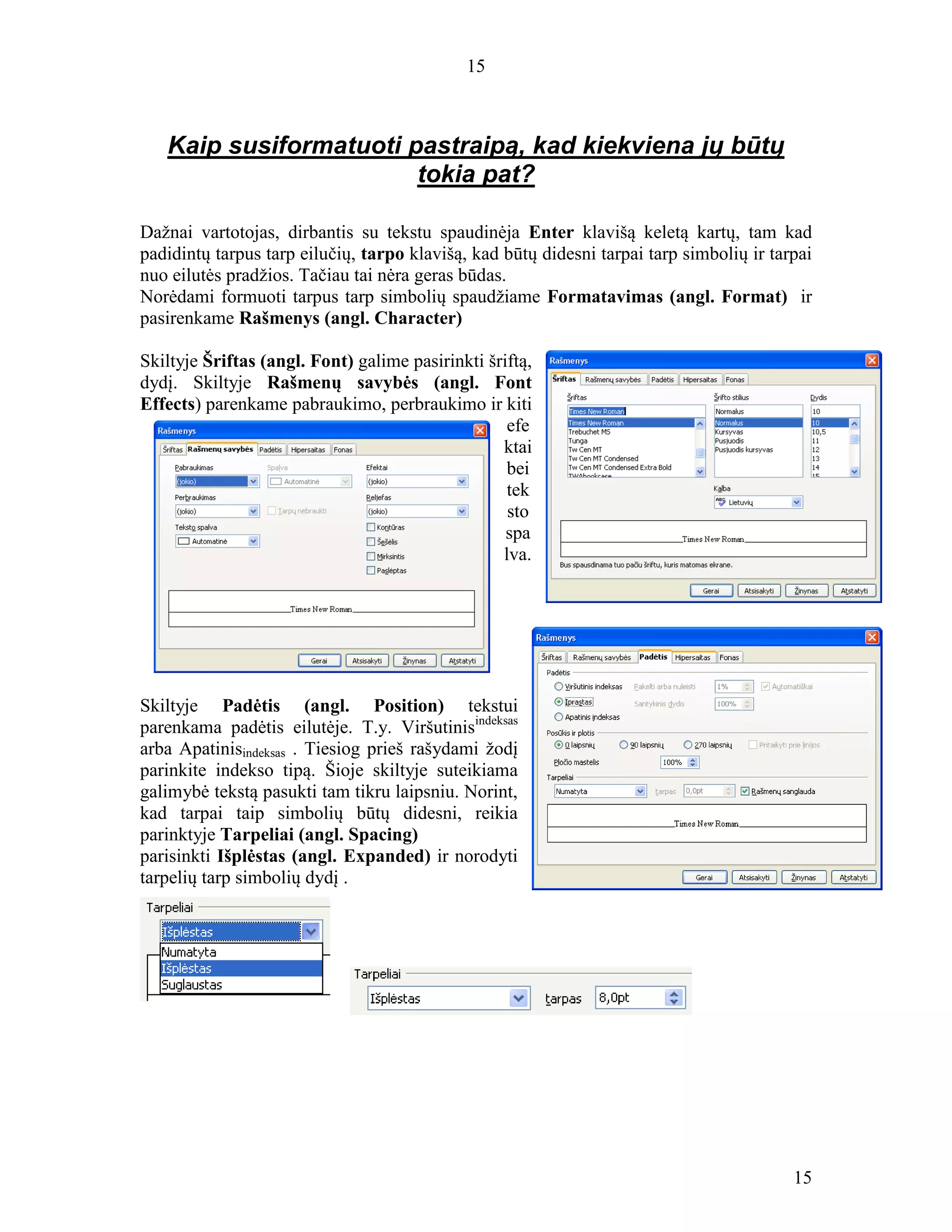15
15
Kaip susiformatuoti pastraipą, kad kiekviena jų būtų
tokia pat?
Dažnai vartotojas, dirbantis su tekstu spaudinėja Enter klavišą keletą kartų, tam kad
padidintų tarpus tarp eilučių, tarpo klavišą, kad būtų didesni tarpai tarp simbolių ir tarpai
nuo eilutės pradžios. Tačiau tai nėra geras būdas.
Norėdami formuoti tarpus tarp simbolių spaudžiame Formatavimas (angl. Format) ir
pasirenkame Rašmenys (angl. Character)
Skiltyje Šriftas (angl. Font) galime pasirinkti šriftą,
dydį. Skiltyje Rašmenų savybės (angl. Font
Effects) parenkame pabraukimo, perbraukimo ir kiti
efe
ktai
bei
tek
sto
spa
lva.
Skiltyje Padėtis (angl. Position) tekstui
parenkama padėtis eilutėje. T.y. Viršutinisindeksas
arba Apatinisindeksas . Tiesiog prieš rašydami žodį
parinkite indekso tipą. Šioje skiltyje suteikiama
galimybė tekstą pasukti tam tikru laipsniu. Norint,
kad tarpai taip simbolių būtų didesni, reikia
parinktyje Tarpeliai (angl. Spacing)
parisinkti Išplėstas (angl. Expanded) ir norodyti
tarpelių tarp simbolių dydį .
 