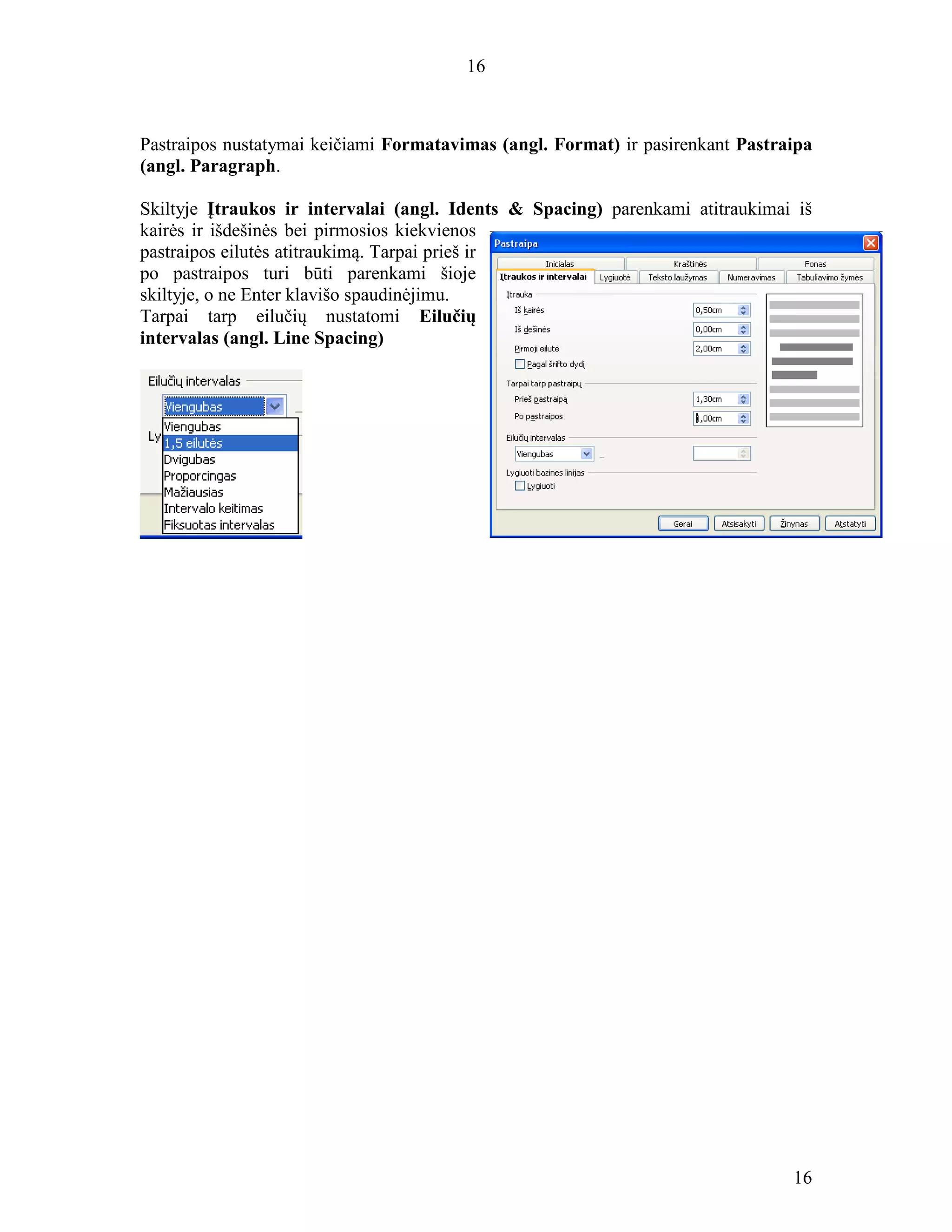 16
16
Pastraipos nustatymai keičiami Formatavimas (angl. Format) ir pasirenkant Pastraipa
(angl. Paragraph.
Skiltyje Įtraukos ir intervalai (angl. Idents & Spacing) parenkami atitraukimai iš
kairės ir išdešinės bei pirmosios kiekvienos
pastraipos eilutės atitraukimą. Tarpai prieš ir
po pastraipos turi būti parenkami šioje
skiltyje, o ne Enter klavišo spaudinėjimu.
Tarpai tarp eilučių nustatomi Eilučių
intervalas (angl. Line Spacing)
 