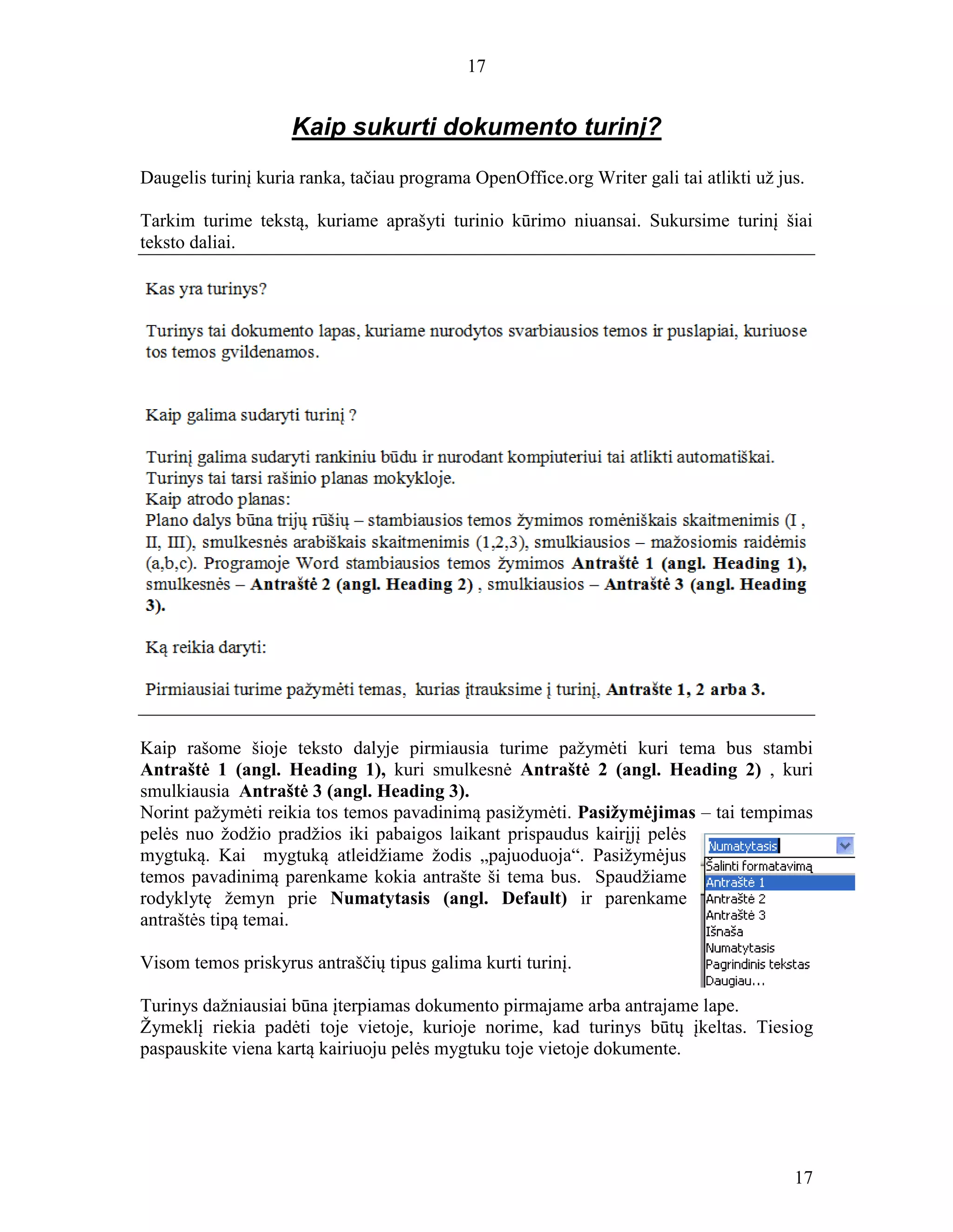 17
17
Kaip sukurti dokumento turinį?
Daugelis turinį kuria ranka, tačiau programa OpenOffice.org Writer gali tai atlikti už jus.
Tarkim turime tekstą, kuriame aprašyti turinio kūrimo niuansai. Sukursime turinį šiai
teksto daliai.
Kaip rašome šioje teksto dalyje pirmiausia turime pažymėti kuri tema bus stambi
Antraštė 1 (angl. Heading 1), kuri smulkesnė Antraštė 2 (angl. Heading 2) , kuri
smulkiausia Antraštė 3 (angl. Heading 3).
Norint pažymėti reikia tos temos pavadinimą pasižymėti. Pasižymėjimas – tai tempimas
pelės nuo žodžio pradžios iki pabaigos laikant prispaudus kairįjį pelės
mygtuką. Kai mygtuką atleidžiame žodis „pajuoduoja“. Pasižymėjus
temos pavadinimą parenkame kokia antrašte ši tema bus. Spaudžiame
rodyklytę žemyn prie Numatytasis (angl. Default) ir parenkame
antraštės tipą temai.
Visom temos priskyrus antraščių tipus galima kurti turinį.
Turinys dažniausiai būna įterpiamas dokumento pirmajame arba antrajame lape.
Žymeklį riekia padėti toje vietoje, kurioje norime, kad turinys būtų įkeltas. Tiesiog
paspauskite viena kartą kairiuoju pelės mygtuku toje vietoje dokumente.
 