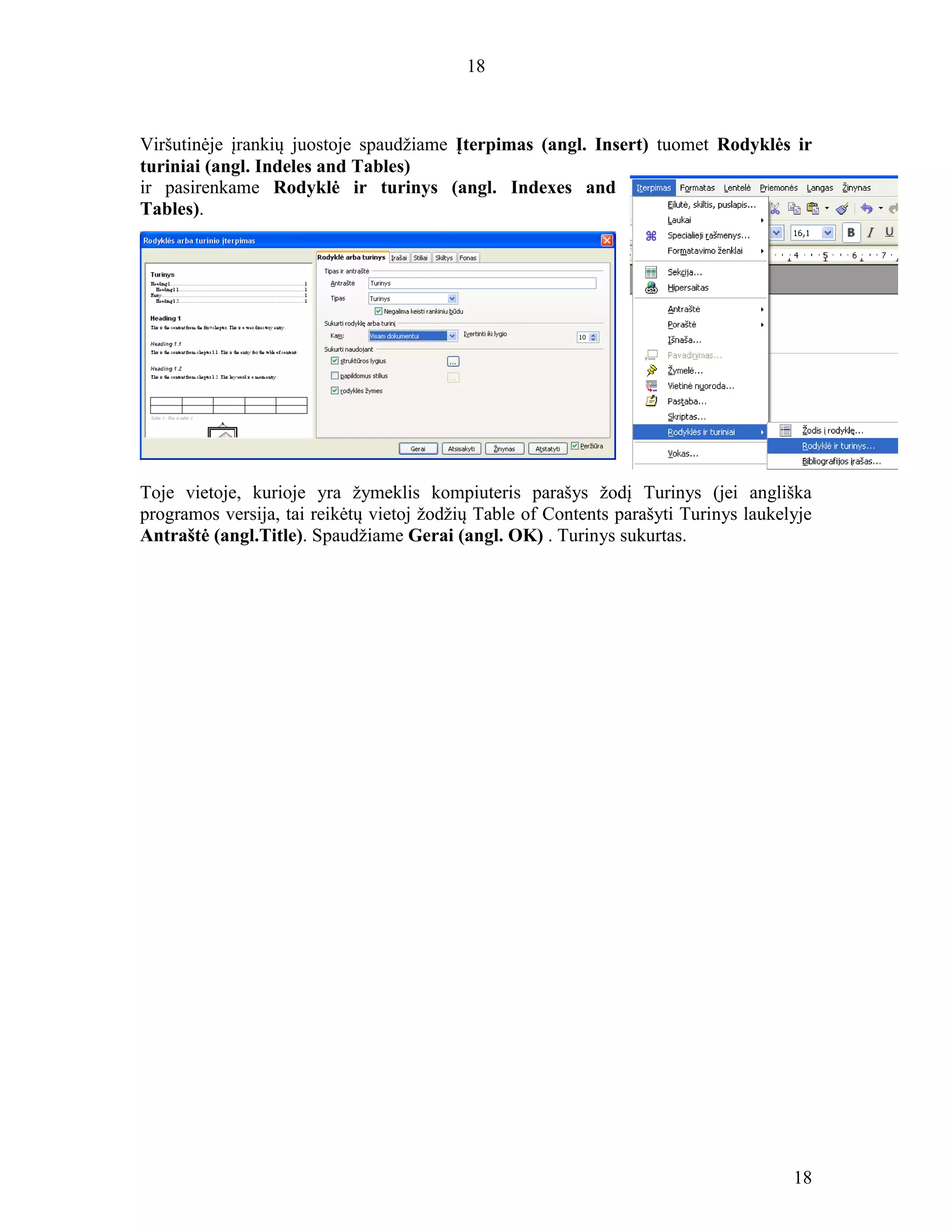 18
18
Viršutinėje įrankių juostoje spaudžiame Įterpimas (angl. Insert) tuomet Rodyklės ir
turiniai (angl. Indeles and Tables)
ir pasirenkame Rodyklė ir turinys (angl. Indexes and
Tables).
Toje vietoje, kurioje yra žymeklis kompiuteris parašys žodį Turinys (jei angliška
programos versija, tai reikėtų vietoj žodžių Table of Contents parašyti Turinys laukelyje
Antraštė (angl.Title). Spaudžiame Gerai (angl. OK) . Turinys sukurtas.
 